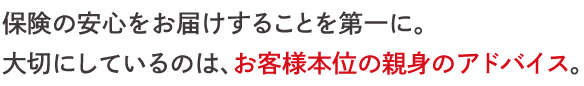 保険の安心をお届けすることを第一に。 大切にしているのは、お客様本位の親身のアドバイス。 
