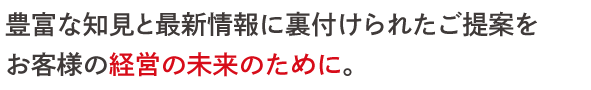 豊富な知見と最新情報に裏付けられたご提案を お客様の経営の未来のために。