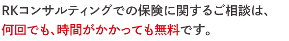 ＲＫコンサルティングでの保険に関するご相談は、 何回でも、時間がかかっても無料です。  