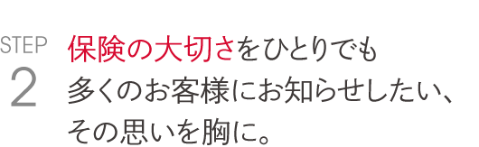 保険の大切さをひとりでも 多くのお客様にお知らせしたい、 その思いを胸に。  