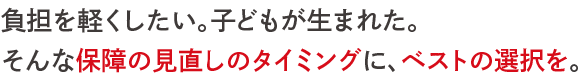 負担を軽くしたい。子どもが生まれた。 そんな保険見直しのタイミングに、ベストの選択を。 