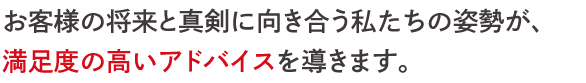 お客様の将来と真剣に向き合う私たちの姿勢が、 満足度の高いアドバイスを導きます。 